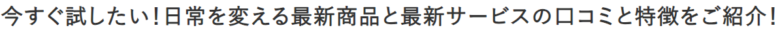 今すぐ試したい！日常を変える最新商品と最新サービスの口コミと特徴をご紹介！